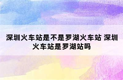 深圳火车站是不是罗湖火车站 深圳火车站是罗湖站吗